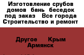 Изготовление срубов домов, бань, беседок под заказ - Все города Строительство и ремонт » Другое   . Крым,Армянск